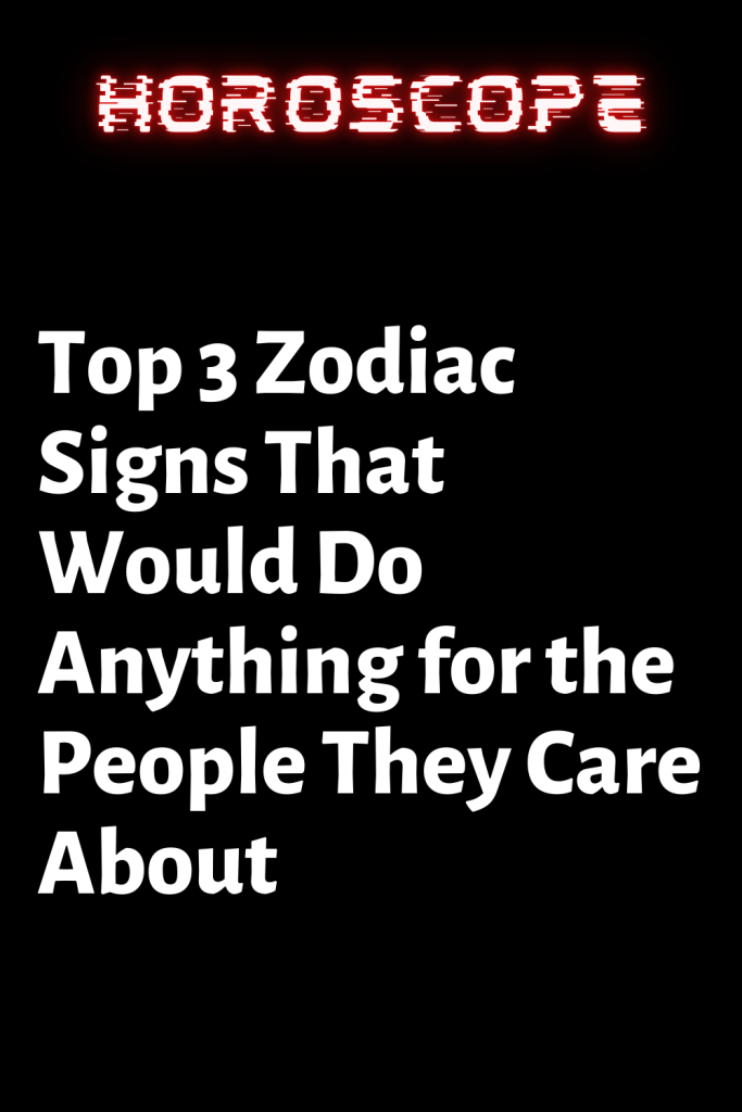 Top 3 Zodiac Signs That Would Do Anything for the People They Care ...